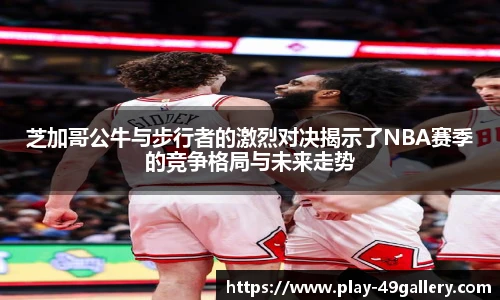 芝加哥公牛与步行者的激烈对决揭示了NBA赛季的竞争格局与未来走势